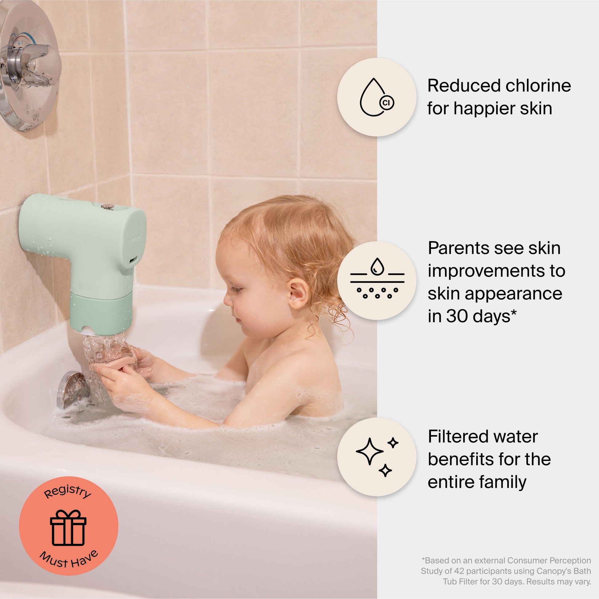 White Lavender Jade Butter Seafoam Oat
A young child in a bathtub uses the Canopy Baby Bath Tub Filter on the faucet, featuring reduced chlorine, better skin in 30 days, and filtered water for the whole family. Fulfilled by Canopy.